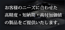 お客様のニーズに合わせた高精度・短納期・高付加価値の製品をご提供いたします。